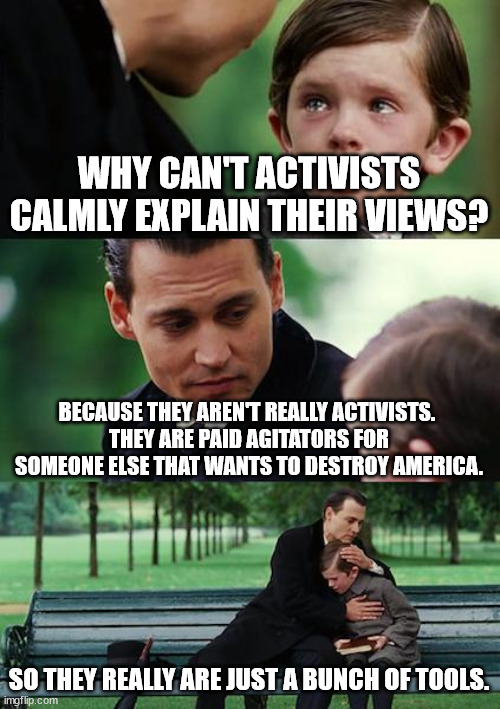 Useful Idiots | WHY CAN'T ACTIVISTS CALMLY EXPLAIN THEIR VIEWS? BECAUSE THEY AREN'T REALLY ACTIVISTS. 
THEY ARE PAID AGITATORS FOR SOMEONE ELSE THAT WANTS TO DESTROY AMERICA. SO THEY REALLY ARE JUST A BUNCH OF TOOLS. | image tagged in memes,finding neverland,useful idiots,tools,activist,destruction | made w/ Imgflip meme maker