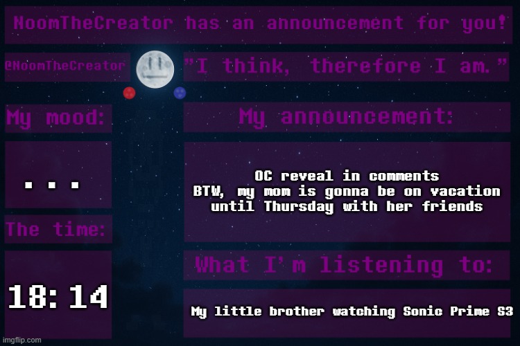 HEY EVERY ! | ... OC reveal in comments
BTW, my mom is gonna be on vacation until Thursday with her friends; 18:14; My little brother watching Sonic Prime S3 | image tagged in noomthecreator announcement temp | made w/ Imgflip meme maker
