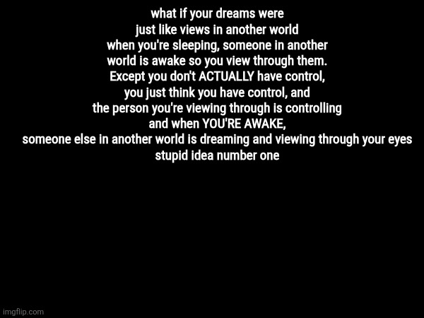 what if your dreams were just like views in another world
when you're sleeping, someone in another world is awake so you view through them. Except you don't ACTUALLY have control, you just think you have control, and the person you're viewing through is controlling
and when YOU'RE AWAKE, someone else in another world is dreaming and viewing through your eyes
stupid idea number one | made w/ Imgflip meme maker