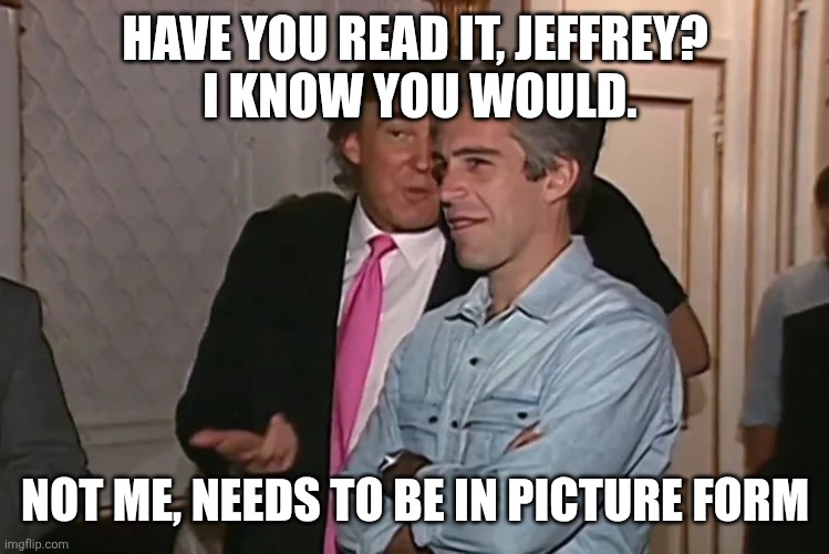 Trump and his 15-year business partner, Jeffrey Epstein. | HAVE YOU READ IT, JEFFREY?
 I KNOW YOU WOULD. NOT ME, NEEDS TO BE IN PICTURE FORM | image tagged in trump and his 15-year business partner jeffrey epstein | made w/ Imgflip meme maker