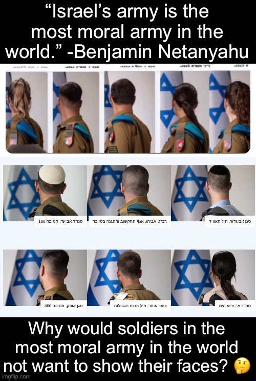 They know what they’re doing, and they know another Nuremberg is coming. | “Israel’s army is the most moral army in the world.” -Benjamin Netanyahu; Why would soldiers in the most moral army in the world not want to show their faces? 🤔 | image tagged in israel,idf,genocide,fascism,war criminal | made w/ Imgflip meme maker