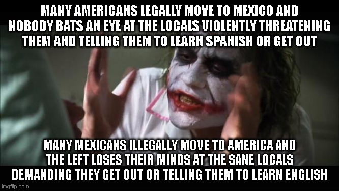 And everybody loses their minds | MANY AMERICANS LEGALLY MOVE TO MEXICO AND NOBODY BATS AN EYE AT THE LOCALS VIOLENTLY THREATENING THEM AND TELLING THEM TO LEARN SPANISH OR GET OUT; MANY MEXICANS ILLEGALLY MOVE TO AMERICA AND THE LEFT LOSES THEIR MINDS AT THE SANE LOCALS DEMANDING THEY GET OUT OR TELLING THEM TO LEARN ENGLISH | image tagged in memes,and everybody loses their minds | made w/ Imgflip meme maker