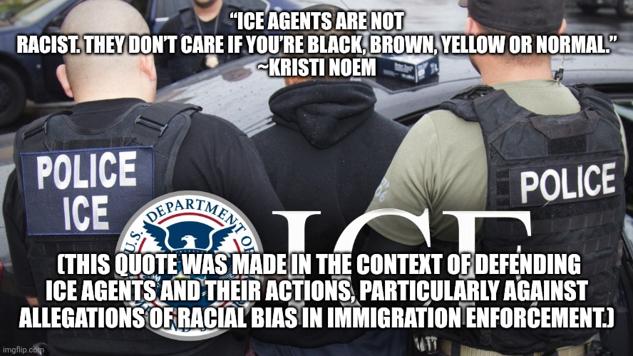 Police ICE | “ICE AGENTS ARE NOT RACIST. THEY DON’T CARE IF YOU’RE BLACK, BROWN, YELLOW OR NORMAL.”

~KRISTI NOEM; (THIS QUOTE WAS MADE IN THE CONTEXT OF DEFENDING ICE AGENTS AND THEIR ACTIONS, PARTICULARLY AGAINST ALLEGATIONS OF RACIAL BIAS IN IMMIGRATION ENFORCEMENT.) | image tagged in police ice | made w/ Imgflip meme maker