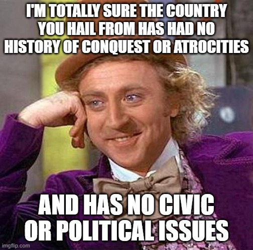 I'M TOTALLY SURE THE COUNTRY YOU HAIL FROM HAS HAD NO HISTORY OF CONQUEST OR ATROCITIES AND HAS NO CIVIC OR POLITICAL ISSUES | image tagged in memes,creepy condescending wonka | made w/ Imgflip meme maker