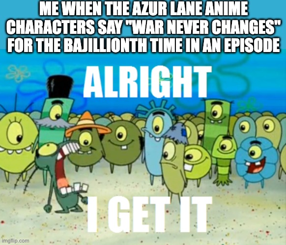 Alright I get It | ME WHEN THE AZUR LANE ANIME CHARACTERS SAY "WAR NEVER CHANGES" FOR THE BAJILLIONTH TIME IN AN EPISODE | image tagged in alright i get it | made w/ Imgflip meme maker