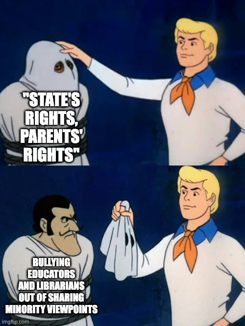 Scooby doo mask reveal | "STATE'S
RIGHTS,
PARENTS'
RIGHTS" BULLYING
EDUCATORS
AND LIBRARIANS
OUT OF SHARING
MINORITY VIEWPOINTS | image tagged in scooby doo mask reveal | made w/ Imgflip meme maker