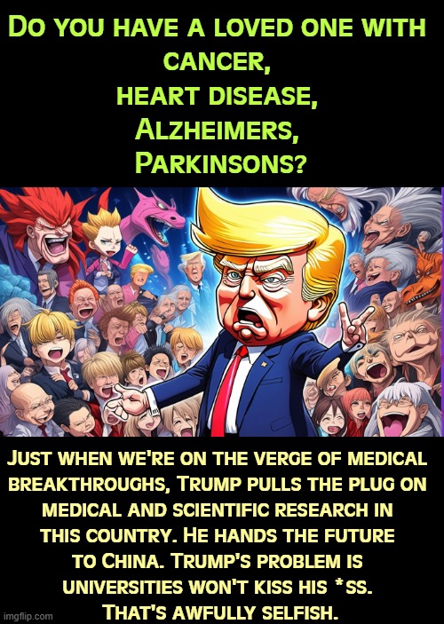 Do you have a loved one with 
cancer, 
heart disease, 
Alzheimers, 
Parkinsons? Just when we're on the verge of medical 
breakthroughs, Trump pulls the plug on 
medical and scientific research in 
this country. He hands the future 
to China. Trump's problem is 
universities won't kiss his *ss. 
That's awfully selfish. | image tagged in trump,malignant narcissist,science,medicine,research,universities | made w/ Imgflip meme maker