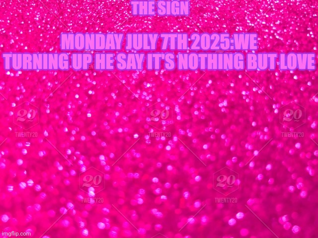 Pink sparkly background | THE SIGN; MONDAY JULY 7TH 2025:WE TURNING UP HE SAY IT'S NOTHING BUT LOVE | image tagged in pink sparkly background | made w/ Imgflip meme maker