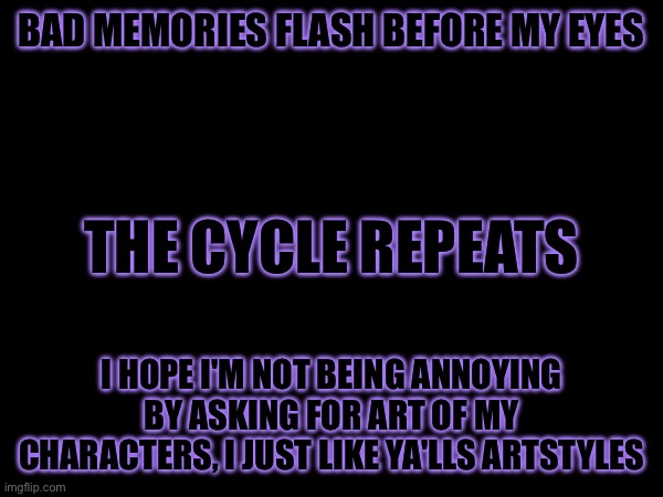 Concern | BAD MEMORIES FLASH BEFORE MY EYES; THE CYCLE REPEATS; I HOPE I'M NOT BEING ANNOYING BY ASKING FOR ART OF MY CHARACTERS, I JUST LIKE YA'LLS ARTSTYLES | image tagged in heya kid is juis sans de topic | made w/ Imgflip meme maker