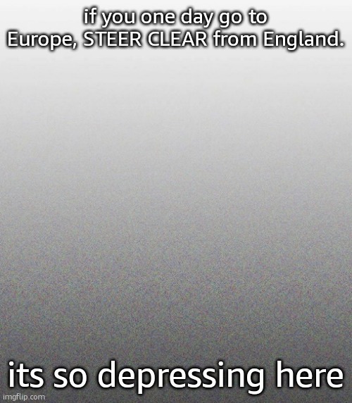 … | if you one day go to Europe, STEER CLEAR from England. its so depressing here | made w/ Imgflip meme maker