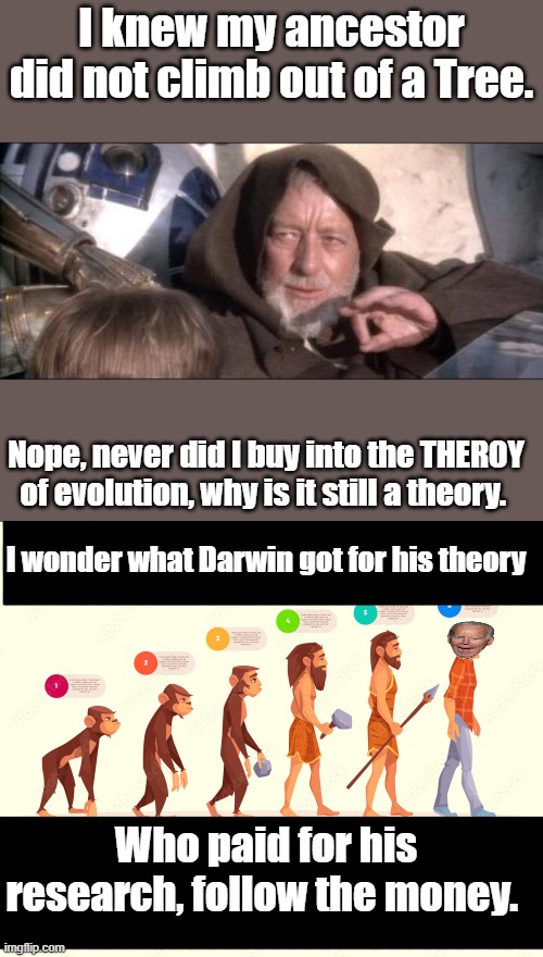 A Big Bucks theory, it allowed people to question biblical God. Created their own, spread doubt destroyed faith. | I knew my ancestor did not climb out of a Tree. Nope, never did I buy into the THEROY of evolution, why is it still a theory. I wonder what Darwin got for his theory; Who paid for his research, follow the money. | image tagged in memes,these aren't the droids you were looking for | made w/ Imgflip meme maker