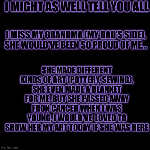 ...... | I MIGHT AS WELL TELL YOU ALL; I MISS MY GRANDMA (MY DAD'S SIDE), SHE WOULD'VE BEEN SO PROUD OF ME... SHE MADE DIFFERENT KINDS OF ART (POTTERY, SEWING), SHE EVEN MADE A BLANKET FOR ME, BUT SHE PASSED AWAY FRON CANCER WHEN I WAS YOUNG, I WOULD'VE  LOVED TO SHOW HER MY ART TODAY IF SHE WAS HERE | image tagged in no sans of topic | made w/ Imgflip meme maker