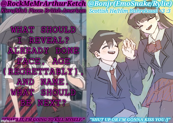 Gonna Regret This But It Looks Like We're Doing A Thing | WHAT SHOULD
I REVEAL?
ALREADY DONE
FACE, AGE
(REGRETTABLY),
AND NAME.
WHAT SHOULD
BE NEXT? | image tagged in km komi es tadano shared temp,face reveal,name,age,what if i told you,reveal | made w/ Imgflip meme maker
