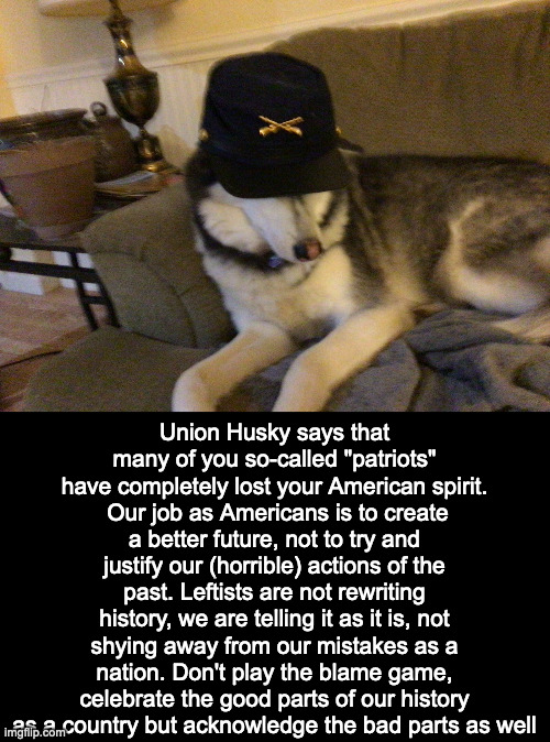 Word | Union Husky says that many of you so-called "patriots" have completely lost your American spirit.
 Our job as Americans is to create a better future, not to try and justify our (horrible) actions of the past. Leftists are not rewriting history, we are telling it as it is, not shying away from our mistakes as a nation. Don't play the blame game, celebrate the good parts of our history as a country but acknowledge the bad parts as well | image tagged in union husky,politics,history,patriotism,america | made w/ Imgflip meme maker