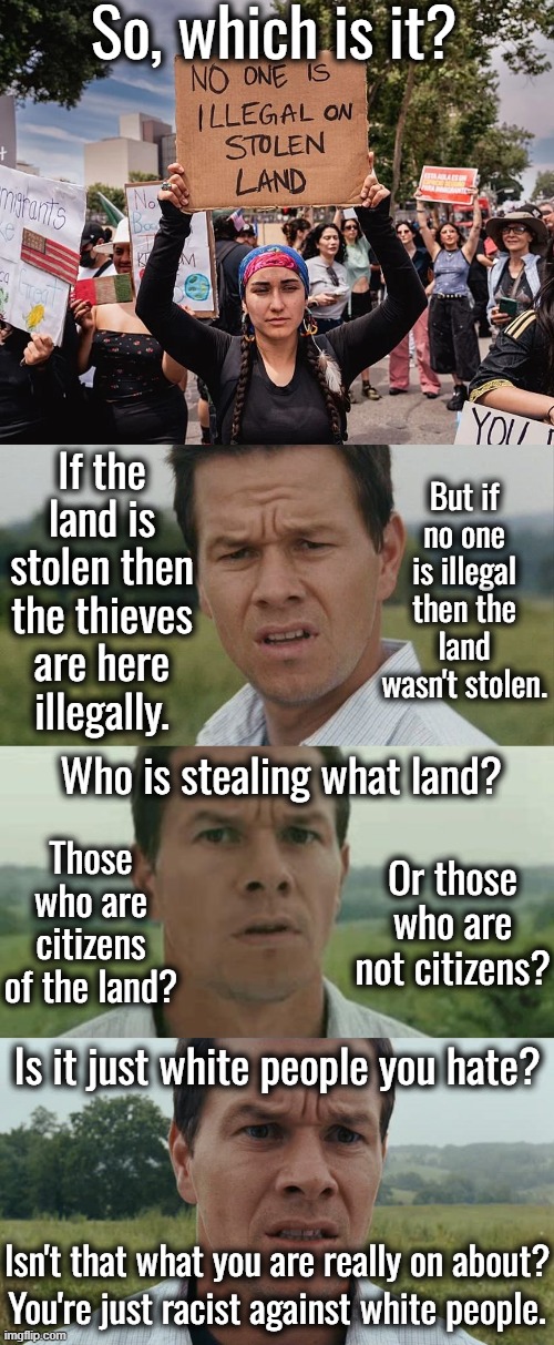 I have a mortgage on my land.  I didn't steal it.  I was born in this country, that makes me a Native American. | So, which is it? If the land is stolen then the thieves are here illegally. But if no one is illegal then the land wasn't stolen. Who is stealing what land? Those who are citizens of the land? Or those who are not citizens? Is it just white people you hate? Isn't that what you are really on about? You're just racist against white people. | image tagged in what stolen land,who is stealing it | made w/ Imgflip meme maker