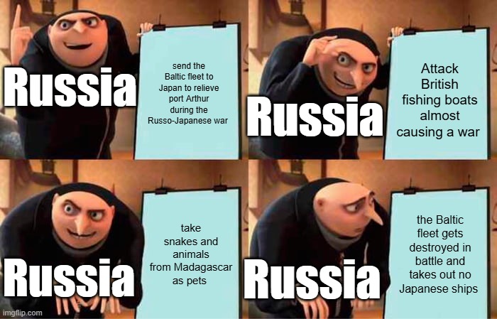 the Baltic fleet disaster | send the Baltic fleet to Japan to relieve port Arthur during the Russo-Japanese war; Attack British fishing boats almost causing a war; Russia; Russia; take snakes and animals from Madagascar as pets; the Baltic fleet gets destroyed in battle and takes out no Japanese ships; Russia; Russia | image tagged in memes,gru's plan | made w/ Imgflip meme maker