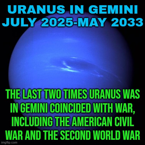 Uranus In Gemini July 2025-May 2033 | URANUS IN GEMINI
JULY 2025-MAY 2033; THE LAST TWO TIMES URANUS WAS
IN GEMINI COINCIDED WITH WAR,
INCLUDING THE AMERICAN CIVIL
WAR AND THE SECOND WORLD WAR | image tagged in uranus,astrology,prophecy,civil war,world war 3,american civil war | made w/ Imgflip meme maker