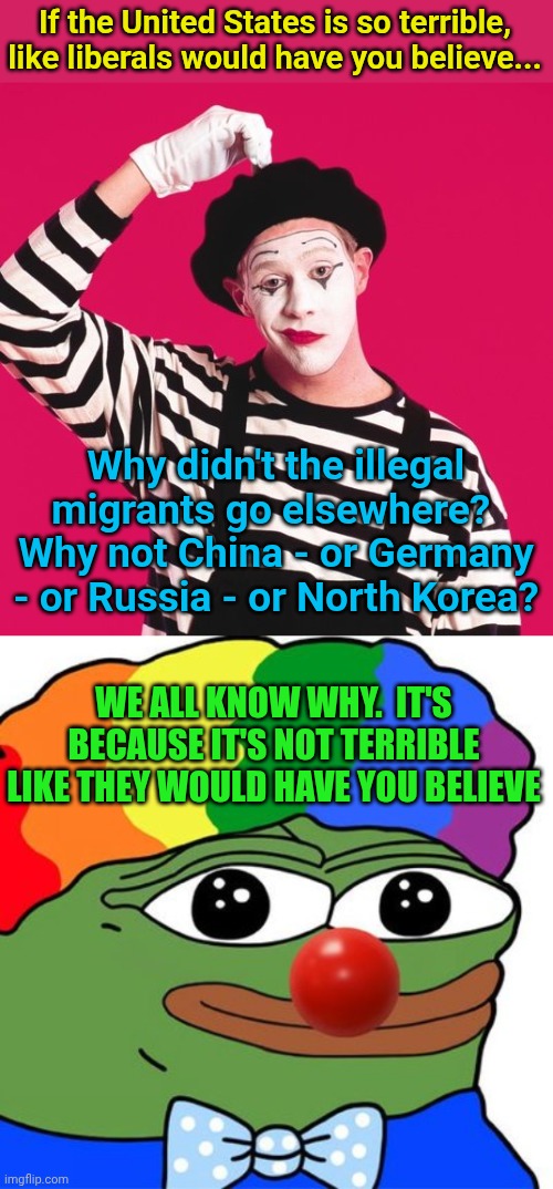 If the United States is so terrible, like liberals would have you believe... Why didn't the illegal migrants go elsewhere?  Why not China - or Germany - or Russia - or North Korea? WE ALL KNOW WHY.  IT'S BECAUSE IT'S NOT TERRIBLE LIKE THEY WOULD HAVE YOU BELIEVE | image tagged in confused mime,honk honkler | made w/ Imgflip meme maker