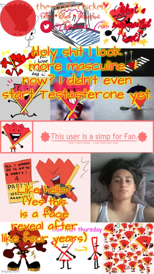 Wowzers... | Holy shit l look more masculine now? I didn't even start Testosterone yet. Like hello? (Yes this is a face reveal after like four years) | image tagged in the-goth-chicken's fan announcement template | made w/ Imgflip meme maker