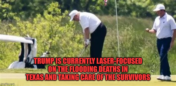 My Ass Golfing Again | TRUMP IS CURRENTLY LASER-FOCUSED ON THE FLOODING DEATHS IN TEXAS AND TAKING CARE OF THE SURVIVORS | image tagged in trump,gop,maga,nazi,fascist,golfing | made w/ Imgflip meme maker