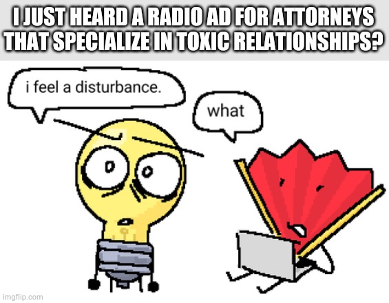Those exist? | I JUST HEARD A RADIO AD FOR ATTORNEYS THAT SPECIALIZE IN TOXIC RELATIONSHIPS? | image tagged in i feel a disturbance | made w/ Imgflip meme maker