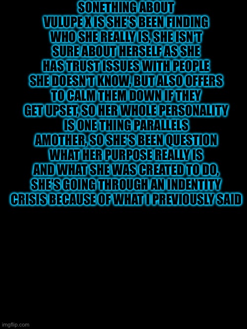 Lore drop | SONETHING ABOUT VULUPE X IS SHE'S BEEN FINDING WHO SHE REALLY IS, SHE ISN'T SURE ABOUT HERSELF AS SHE HAS TRUST ISSUES WITH PEOPLE SHE DOESN'T KNOW, BUT ALSO OFFERS TO CALM THEM DOWN IF THEY GET UPSET, SO HER WHOLE PERSONALITY IS ONE THING PARALLELS AMOTHER, SO SHE'S BEEN QUESTION WHAT HER PURPOSE REALLY IS AND WHAT SHE WAS CREATED TO DO, SHE'S GOING THROUGH AN INDENTITY CRISIS BECAUSE OF WHAT I PREVIOUSLY SAID | made w/ Imgflip meme maker