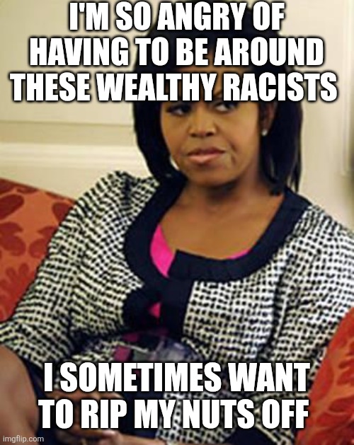 Michelle Obama is not pleased | I'M SO ANGRY OF HAVING TO BE AROUND THESE WEALTHY RACISTS; I SOMETIMES WANT TO RIP MY NUTS OFF | image tagged in michelle obama is not pleased | made w/ Imgflip meme maker