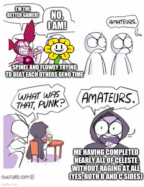 I have one last C-side and Last Farewell to finish before I’ve actually done all the levels, if anyone’s wondering | I’M THE BETTER GAMER! NO, I AM! SPINEL AND FLOWEY TRYING TO BEAT EACH OTHERS GENO TIME; ME HAVING COMPLETED NEARLY ALL OF CELESTE WITHOUT RAGING AT ALL (YES, BOTH B AND C SIDES) | image tagged in amateurs,undertale,celeste,why are you reading the tags | made w/ Imgflip meme maker