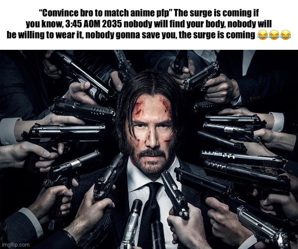 new copypasta drop | “Convince bro to match anime pfp” The surge is coming if you know, 3:45 AOM 2035 nobody will find your body, nobody will be willing to wear it, nobody gonna save you, the surge is coming 😂😂😂 | image tagged in guns pointed at head,copypasta,the fog,the fog is coming | made w/ Imgflip meme maker
