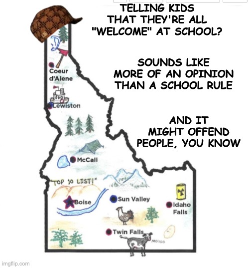 Congratulations, Idaho. You won Scumbag of the week, and in a tough contest | TELLING KIDS THAT THEY'RE ALL "WELCOME" AT SCHOOL? SOUNDS LIKE MORE OF AN OPINION THAN A SCHOOL RULE; AND IT MIGHT OFFEND PEOPLE, YOU KNOW | image tagged in scumbag idaho,teachers,schools,xenophobia,hate,maga | made w/ Imgflip meme maker