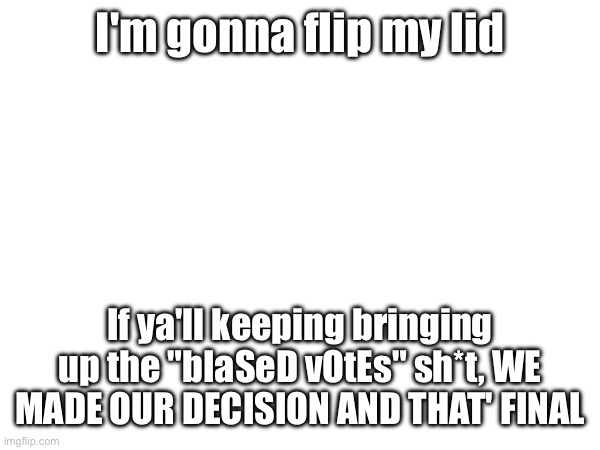 WHY WON'T YOU GUYS GET OVER IT ALREADY!? | I'm gonna flip my lid; If ya'll keeping bringing up the "bIaSeD vOtEs" sh*t, WE MADE OUR DECISION AND THAT' FINAL | made w/ Imgflip meme maker