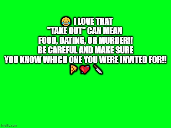 take out | 😂 I LOVE THAT "TAKE OUT" CAN MEAN 
FOOD, DATING, OR MURDER!!
BE CAREFUL AND MAKE SURE YOU KNOW WHICH ONE YOU WERE INVITED FOR!!
 🍕💘 🔪 | image tagged in take out | made w/ Imgflip meme maker