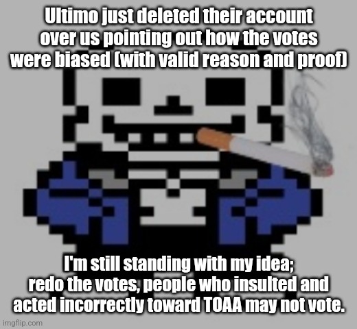 I didn't wanna get involved much, but whatever. | Ultimo just deleted their account over us pointing out how the votes were biased (with valid reason and proof); I'm still standing with my idea; redo the votes, people who insulted and acted incorrectly toward TOAA may not vote. | image tagged in sans of cigarette | made w/ Imgflip meme maker