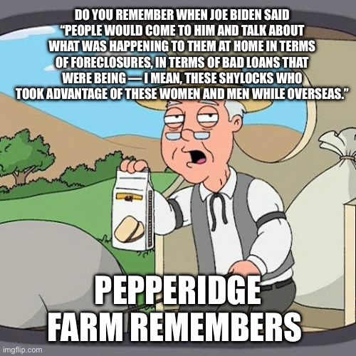 Pepperidge Farm Remembers Meme | DO YOU REMEMBER WHEN JOE BIDEN SAID “PEOPLE WOULD COME TO HIM AND TALK ABOUT WHAT WAS HAPPENING TO THEM AT HOME IN TERMS OF FORECLOSURES, IN | image tagged in memes,pepperidge farm remembers | made w/ Imgflip meme maker