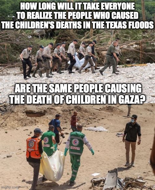 trump killer | HOW LONG WILL IT TAKE EVERYONE TO REALIZE THE PEOPLE WHO CAUSED THE CHILDREN'S DEATHS IN THE TEXAS FLOODS; ARE THE SAME PEOPLE CAUSING THE DEATH OF CHILDREN IN GAZA? | image tagged in trump,palestine,murder | made w/ Imgflip meme maker