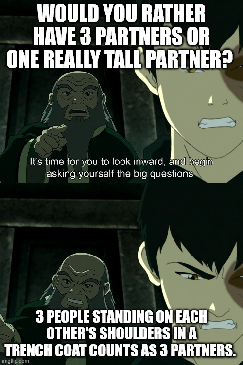 Would you rather? | WOULD YOU RATHER HAVE 3 PARTNERS OR ONE REALLY TALL PARTNER? 3 PEOPLE STANDING ON EACH OTHER'S SHOULDERS IN A TRENCH COAT COUNTS AS 3 PARTNERS. | image tagged in it's time to start asking yourself the big questions meme | made w/ Imgflip meme maker