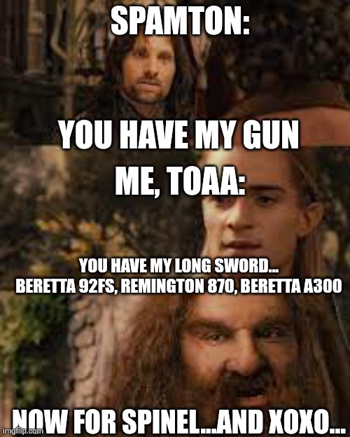 You have my sword and you have my bow and my axe | SPAMTON:; YOU HAVE MY GUN; ME, TOAA:; YOU HAVE MY LONG SWORD... BERETTA 92FS, REMINGTON 870, BERETTA A300; NOW FOR SPINEL...AND XOXO... | image tagged in you have my sword and you have my bow and my axe | made w/ Imgflip meme maker