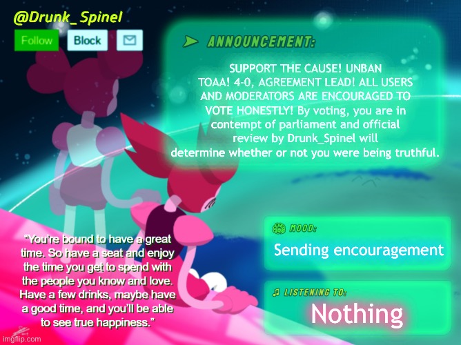 HE WAS MISGUIDED AND MISUNDERSTOOD! HELP THE CAUSE! (IT IS NOW 5-0, UNBAN SUPPORT!) | SUPPORT THE CAUSE! UNBAN TOAA! 4-0, AGREEMENT LEAD! ALL USERS AND MODERATORS ARE ENCOURAGED TO VOTE HONESTLY! By voting, you are in contempt of parliament and official review by Drunk_Spinel will determine whether or not you were being truthful. Sending encouragement; Nothing | image tagged in drunk_spinel announcement template by interactionsystem | made w/ Imgflip meme maker