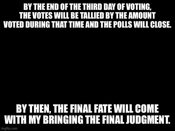 It won’t matter past the third day if people are late or not. The vote will stand after three days. Today counts as DAY 1 | BY THE END OF THE THIRD DAY OF VOTING, THE VOTES WILL BE TALLIED BY THE AMOUNT VOTED DURING THAT TIME AND THE POLLS WILL CLOSE. BY THEN, THE FINAL FATE WILL COME WITH MY BRINGING THE FINAL JUDGMENT. | made w/ Imgflip meme maker