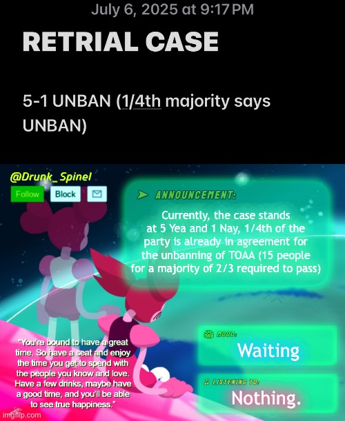 This is the current VERIFIED vote tally for DAY 1 of 3 of deliberation. | Currently, the case stands at 5 Yea and 1 Nay, 1/4th of the party is already in agreement for the unbanning of TOAA (15 people for a majority of 2/3 required to pass); Waiting; Nothing. | image tagged in drunk_spinel announcement template by interactionsystem | made w/ Imgflip meme maker