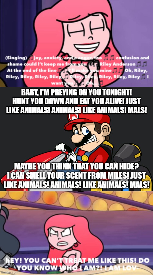 JUST LIKE ANIMALS! | BABY, I'M PREYING ON YOU TONIGHT! HUNT YOU DOWN AND EAT YOU ALIVE! JUST LIKE ANIMALS! ANIMALS! LIKE ANIMALS! MALS! MAYBE YOU THINK THAT YOU CAN HIDE? I CAN SMELL YOUR SCENT FROM MILES! JUST LIKE ANIMALS! ANIMALS! LIKE ANIMALS! MALS! | image tagged in ruin this fill in meme 118,super mario bros,deviantart,maroon 5,inside out,song lyrics | made w/ Imgflip meme maker