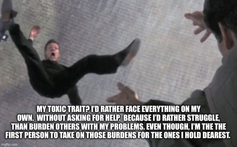 Self awareness | MY TOXIC TRAIT? I’D RATHER FACE EVERYTHING ON MY OWN.  WITHOUT ASKING FOR HELP.  BECAUSE I’D RATHER STRUGGLE, THAN BURDEN OTHERS WITH MY PROBLEMS. EVEN THOUGH, I’M THE THE FIRST PERSON TO TAKE ON THOSE BURDENS FOR THE ONES I HOLD DEAREST. | image tagged in cautious | made w/ Imgflip meme maker