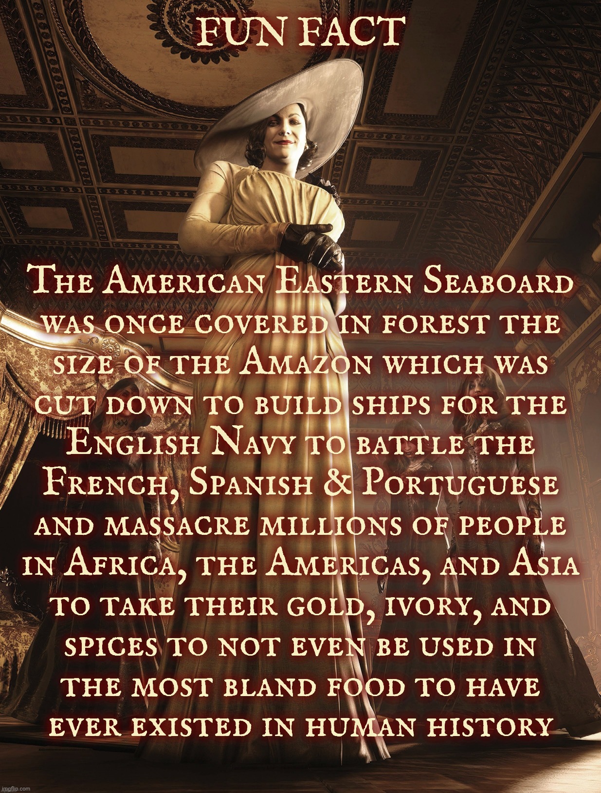 The British Empire killed countless millions for the sake of spices that they never even got around to using on their bland food | FUN FACT; The American Eastern Seaboard
was once covered in forest the
size of the Amazon which was
cut down to build ships for the
English Navy to battle the
French, Spanish & Portuguese
and massacre millions of people
in Africa, the Americas, and Asia
to take their gold, ivory, and
spices to not even be used in
the most bland food to have
ever existed in human history | image tagged in lady dimitrescu | made w/ Imgflip meme maker