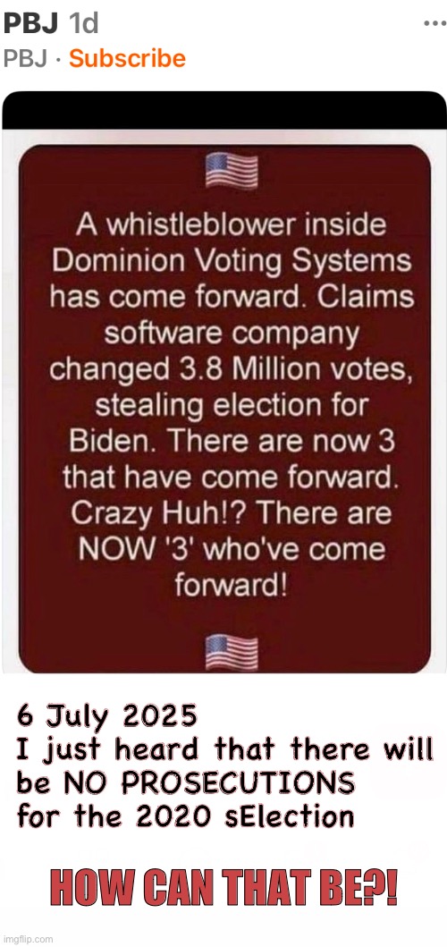 What the H3LL Are Prisons For? | 6 July 2025
I just heard that there will
be NO PROSECUTIONS
for the 2020 sElection; HOW CAN THAT BE?! | image tagged in memes,fjb voters kissmyass,leftists democrats kissmyass,progressives kissmyass n goto hell,fjb voters gotohell | made w/ Imgflip meme maker