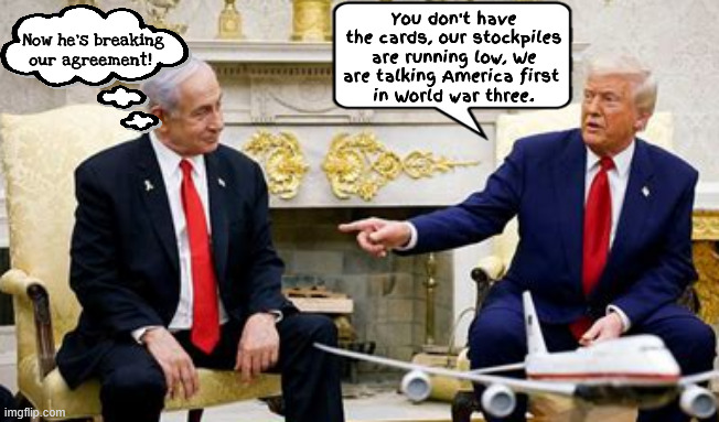 Trump trounces Natanyahu | You don't have the cards, our stockpiles are running low, We are talking America first 
in World war three. Now he's breaking our agreement! | image tagged in trump trounces natanyahu,you don't have the cards,america first,deal breaker,maga muslim | made w/ Imgflip meme maker