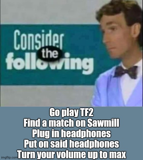 Consider THE following. | Go play TF2
Find a match on Sawmill
Plug in headphones
Put on said headphones
Turn your volume up to max | image tagged in consider the following | made w/ Imgflip meme maker