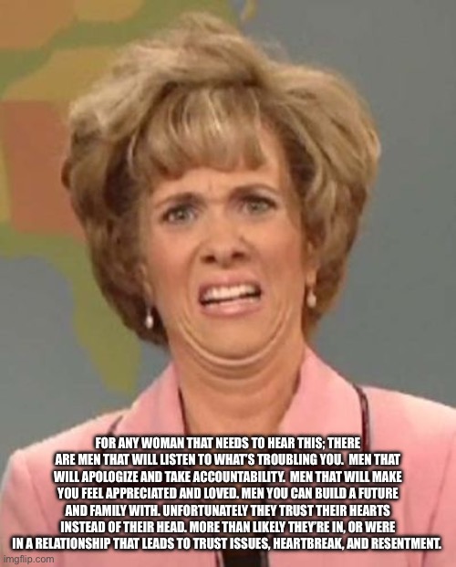 Lol | FOR ANY WOMAN THAT NEEDS TO HEAR THIS; THERE ARE MEN THAT WILL LISTEN TO WHAT’S TROUBLING YOU.  MEN THAT WILL APOLOGIZE AND TAKE ACCOUNTABILITY.  MEN THAT WILL MAKE YOU FEEL APPRECIATED AND LOVED. MEN YOU CAN BUILD A FUTURE AND FAMILY WITH. UNFORTUNATELY THEY TRUST THEIR HEARTS INSTEAD OF THEIR HEAD. MORE THAN LIKELY THEY’RE IN, OR WERE IN A RELATIONSHIP THAT LEADS TO TRUST ISSUES, HEARTBREAK, AND RESENTMENT. | image tagged in that face you make when ugh | made w/ Imgflip meme maker