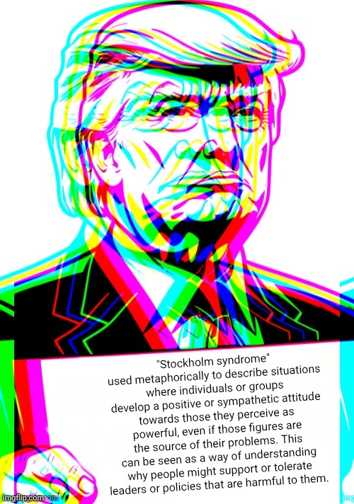 Trippy Trump Sign | "Stockholm syndrome" used metaphorically to describe situations where individuals or groups develop a positive or sympathetic attitude towards those they perceive as powerful, even if those figures are the source of their problems. This can be seen as a way of understanding why people might support or tolerate leaders or policies that are harmful to them. | image tagged in trippy trump sign | made w/ Imgflip meme maker