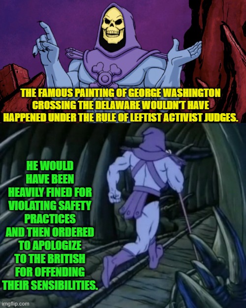 Probably, eh? | THE FAMOUS PAINTING OF GEORGE WASHINGTON CROSSING THE DELAWARE WOULDN'T HAVE HAPPENED UNDER THE RULE OF LEFTIST ACTIVIST JUDGES. HE WOULD HAVE BEEN HEAVILY FINED FOR VIOLATING SAFETY PRACTICES AND THEN ORDERED TO APOLOGIZE TO THE BRITISH FOR OFFENDING THEIR SENSIBILITIES. | image tagged in skeletor until we meet again | made w/ Imgflip meme maker