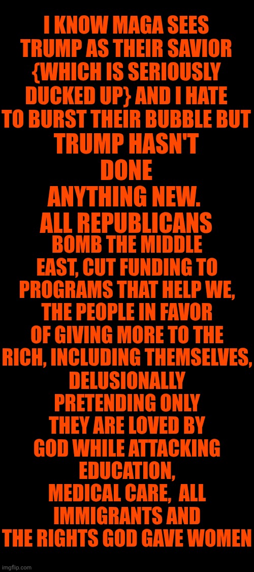 Same Terrorism.  Different Decade | I KNOW MAGA SEES TRUMP AS THEIR SAVIOR {WHICH IS SERIOUSLY DUCKED UP} AND I HATE TO BURST THEIR BUBBLE BUT; TRUMP HASN'T DONE ANYTHING NEW.  ALL REPUBLICANS; BOMB THE MIDDLE EAST, CUT FUNDING TO PROGRAMS THAT HELP WE, THE PEOPLE IN FAVOR OF GIVING MORE TO THE RICH, INCLUDING THEMSELVES, DELUSIONALLY PRETENDING ONLY THEY ARE LOVED BY GOD WHILE ATTACKING EDUCATION, MEDICAL CARE,  ALL IMMIGRANTS AND THE RIGHTS GOD GAVE WOMEN | image tagged in memes,maga,republicans,conservatives,terrorists,wake up | made w/ Imgflip meme maker